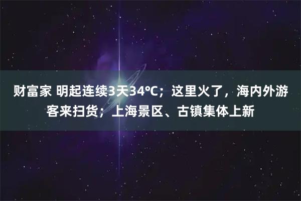 財富家 明起連續(xù)3天34℃；這里火了，海內(nèi)外游客來掃貨；上海景區(qū)、古鎮(zhèn)集體上新